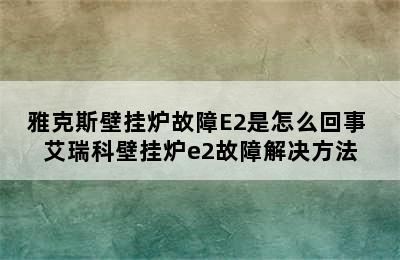 雅克斯壁挂炉故障E2是怎么回事 艾瑞科壁挂炉e2故障解决方法